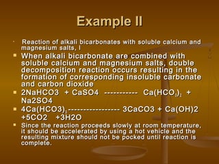 Example IIExample II

Reaction of alkali bicarbonates with soluble calcium andReaction of alkali bicarbonates with soluble calcium and
magnesium salts, lmagnesium salts, l
 When alkali bicarbonate are combined withWhen alkali bicarbonate are combined with
soluble calcium and magnesium salts, doublesoluble calcium and magnesium salts, double
decomposition reaction occurs resulting in thedecomposition reaction occurs resulting in the
formation of corresponding insoluble carbonateformation of corresponding insoluble carbonate
and carbon dioxideand carbon dioxide
 2NaHCO3 + CaSO4 ----------- Ca(HCO2NaHCO3 + CaSO4 ----------- Ca(HCO33 ))22 ++
Na2SO4Na2SO4
 4Ca(HCO3)4Ca(HCO3)33 ----------------- 3CaCO3 + Ca(OH)2----------------- 3CaCO3 + Ca(OH)2
+5CO2 +3H2O+5CO2 +3H2O
 Since the reaction proceeds slowly at room temperature,Since the reaction proceeds slowly at room temperature,
it should be accelerated by using a hot vehicle and theit should be accelerated by using a hot vehicle and the
resulting mixture should not be pocked until reaction isresulting mixture should not be pocked until reaction is
complete.complete.
 