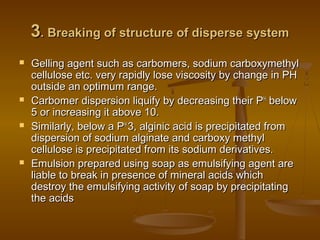 33. Breaking of structure of disperse system. Breaking of structure of disperse system
 Gelling agent such as carbomers, sodium carboxymethylGelling agent such as carbomers, sodium carboxymethyl
cellulose etc. very rapidly lose viscosity by change in PHcellulose etc. very rapidly lose viscosity by change in PH
outside an optimum range.outside an optimum range.
 Carbomer dispersion liquify by decreasing their PCarbomer dispersion liquify by decreasing their PHH
belowbelow
5 or increasing it above 10.5 or increasing it above 10.
 Similarly, below a PSimilarly, below a PHH
3, alginic acid is precipitated from3, alginic acid is precipitated from
dispersion of sodium alginate and carboxy methyldispersion of sodium alginate and carboxy methyl
cellulose is precipitated from its sodium derivatives.cellulose is precipitated from its sodium derivatives.
 Emulsion prepared using soap as emulsifying agent areEmulsion prepared using soap as emulsifying agent are
liable to break in presence of mineral acids whichliable to break in presence of mineral acids which
destroy the emulsifying activity of soap by precipitatingdestroy the emulsifying activity of soap by precipitating
the acidsthe acids
 