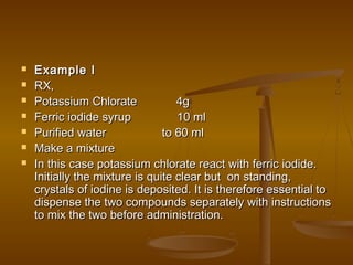  Example IExample I
 RX,RX,
 Potassium Chlorate 4gPotassium Chlorate 4g
 Ferric iodide syrup 10 mlFerric iodide syrup 10 ml
 Purified water to 60 mlPurified water to 60 ml
 Make a mixtureMake a mixture
 In this case potassium chlorate react with ferric iodide.In this case potassium chlorate react with ferric iodide.
Initially the mixture is quite clear but on standing,Initially the mixture is quite clear but on standing,
crystals of iodine is deposited. It is therefore essential tocrystals of iodine is deposited. It is therefore essential to
dispense the two compounds separately with instructionsdispense the two compounds separately with instructions
to mix the two before administration.to mix the two before administration.
 
