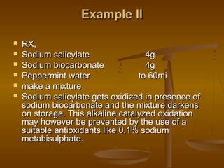 Example IIExample II
 RX,RX,
 Sodium salicylate 4gSodium salicylate 4g
 Sodium biocarbonate 4gSodium biocarbonate 4g
 Peppermint water to 60miPeppermint water to 60mi
 make a mixturemake a mixture
 Sodium salicylate gets oxidized in presence ofSodium salicylate gets oxidized in presence of
sodium biocarbonate and the mixture darkenssodium biocarbonate and the mixture darkens
on storage. This alkaline catalyzed oxidationon storage. This alkaline catalyzed oxidation
may however be prevented by the use of amay however be prevented by the use of a
suitable antioxidants like 0.1% sodiumsuitable antioxidants like 0.1% sodium
metabisulphate.metabisulphate.
 