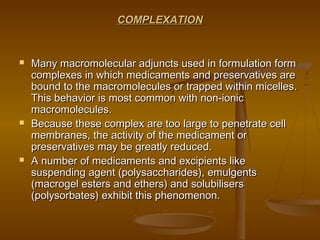 COMPLEXATIONCOMPLEXATION
 Many macromolecular adjuncts used in formulation formMany macromolecular adjuncts used in formulation form
complexes in which medicaments and preservatives arecomplexes in which medicaments and preservatives are
bound to the macromolecules or trapped within micelles.bound to the macromolecules or trapped within micelles.
This behavior is most common with non-ionicThis behavior is most common with non-ionic
macromolecules.macromolecules.
 Because these complex are too large to penetrate cellBecause these complex are too large to penetrate cell
membranes, the activity of the medicament ormembranes, the activity of the medicament or
preservatives may be greatly reduced.preservatives may be greatly reduced.
 A number of medicaments and excipients likeA number of medicaments and excipients like
suspending agent (polysaccharides), emulgentssuspending agent (polysaccharides), emulgents
(macrogel esters and ethers) and solubilisers(macrogel esters and ethers) and solubilisers
(polysorbates) exhibit this phenomenon.(polysorbates) exhibit this phenomenon.
 