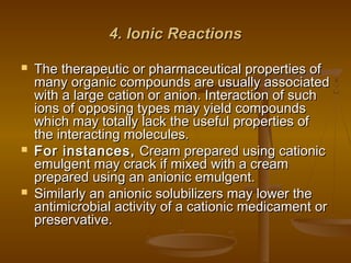 4. Ionic Reactions4. Ionic Reactions
 The therapeutic or pharmaceutical properties ofThe therapeutic or pharmaceutical properties of
many organic compounds are usually associatedmany organic compounds are usually associated
with a large cation or anion. Interaction of suchwith a large cation or anion. Interaction of such
ions of opposing types may yield compoundsions of opposing types may yield compounds
which may totally lack the useful properties ofwhich may totally lack the useful properties of
the interacting molecules.the interacting molecules.
 For instances,For instances, Cream prepared using cationicCream prepared using cationic
emulgent may crack if mixed with a creamemulgent may crack if mixed with a cream
prepared using an anionic emulgent.prepared using an anionic emulgent.
 Similarly an anionic solubilizers may lower theSimilarly an anionic solubilizers may lower the
antimicrobial activity of a cationic medicament orantimicrobial activity of a cationic medicament or
preservative.preservative.
 