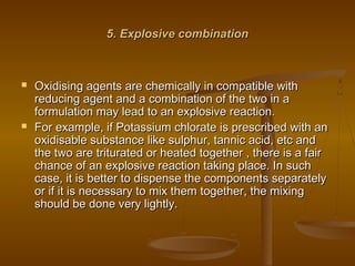 5. Explosive combination5. Explosive combination
 Oxidising agents are chemically in compatible withOxidising agents are chemically in compatible with
reducing agent and a combination of the two in areducing agent and a combination of the two in a
formulation may lead to an explosive reaction.formulation may lead to an explosive reaction.
 For example, if Potassium chlorate is prescribed with anFor example, if Potassium chlorate is prescribed with an
oxidisable substance like sulphur, tannic acid, etc andoxidisable substance like sulphur, tannic acid, etc and
the two are triturated or heated together , there is a fairthe two are triturated or heated together , there is a fair
chance of an explosive reaction taking place. In suchchance of an explosive reaction taking place. In such
case, it is better to dispense the components separatelycase, it is better to dispense the components separately
or if it is necessary to mix them together, the mixingor if it is necessary to mix them together, the mixing
should be done very lightly.should be done very lightly.
 