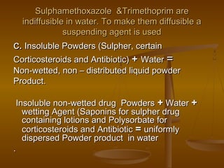 Sulphamethoxazole &Trimethoprim areSulphamethoxazole &Trimethoprim are
indiffusible in water. To make them diffusible aindiffusible in water. To make them diffusible a
suspending agent is usedsuspending agent is used
c.c. Insoluble Powders (Sulpher, certainInsoluble Powders (Sulpher, certain
Corticosteroids and Antibiotic)Corticosteroids and Antibiotic) ++ WaterWater ==
Non-wetted, non – distributed liquid powderNon-wetted, non – distributed liquid powder
Product.Product.
Insoluble non-wetted drug PowdersInsoluble non-wetted drug Powders ++ WaterWater ++
wetting Agent (Saponins for sulpher drugwetting Agent (Saponins for sulpher drug
containing lotions and Polysorbate forcontaining lotions and Polysorbate for
corticosteroids and Antibioticcorticosteroids and Antibiotic == uniformlyuniformly
dispersed Powder product in waterdispersed Powder product in water
..
 