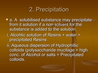 2. Precipitation2. Precipitation
 a. A solubilised substance may precipitatea. A solubilised substance may precipitate
from it solution if a non solvent for thefrom it solution if a non solvent for the
substance is added to the solution.substance is added to the solution.
i. Alcohlic solution of Resins + water =i. Alcohlic solution of Resins + water =
precipitated Resinsprecipitated Resins
ii. Aqueous dispersion of Hydrophillicii. Aqueous dispersion of Hydrophillic
colloids (polysaccharide mucilage + highcolloids (polysaccharide mucilage + high
conc. of Alcohol or salts = Precipitatedconc. of Alcohol or salts = Precipitated
colloids.colloids.
 