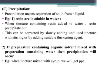 (C) Precipitation:
• Precipitation means separation of solid from a liquid.
 Eg: 1) resin are insoluble in water :
• When tincture containing resin added to water , resin
precipitate out.
• This can be corrected by slowly adding undiluted tincture
with stirring or by adding suitable thickening agent.
2) If preparation containing organic solvent mixed with
preparation containing water then precipitation will
occur.
• Eg: when tincture mixed with syrup ,we will get ppt.
 