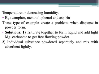 Temperature or decreasing humidity.
 Eg: camphor, menthol, phenol and aspirin
These type of example create a problem, when dispense in
powder form.
• Solutions: 1) Triturate together to form liquid and add light
Mg. carbonate to get free flowing powder.
2) Individual substance powdered separately and mix with
absorbent lightly.
 