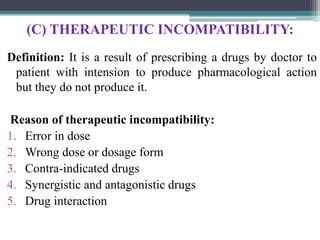 (C) THERAPEUTIC INCOMPATIBILITY:
Definition: It is a result of prescribing a drugs by doctor to
patient with intension to produce pharmacological action
but they do not produce it.
Reason of therapeutic incompatibility:
1. Error in dose
2. Wrong dose or dosage form
3. Contra-indicated drugs
4. Synergistic and antagonistic drugs
5. Drug interaction
 