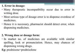 1. Error in dosage:
• Many therapeutic incompatibility occur due to error in
writing dose.
• Most serious type of dosage error is to dispense overdose of
medicines.
• Hence it is necessary, pharmacist should detect error, when
dispensing medicines.
2. Wrong dose or dosage form:
• In market no. of medicines are available with similar
spelling, look or pronunciation. Hence, may chances of
dispensing wrong drugs.
Eg: prednisone=prednisolone
 