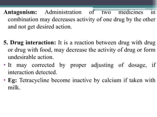Antagonism: Administration of two medicines in
combination may decreases activity of one drug by the other
and not get desired action.
5. Drug interaction: It is a reaction between drug with drug
or drug with food, may decrease the activity of drug or form
undesirable action.
• It may corrected by proper adjusting of dosage, if
interaction detected.
• Eg: Tetracycline become inactive by calcium if taken with
milk.
 