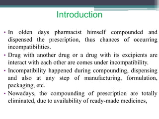Introduction
• In olden days pharmacist himself compounded and
dispensed the prescription, thus chances of occurring
incompatibilities.
• Drug with another drug or a drug with its excipients are
interact with each other are comes under incompatibility.
• Incompatibility happened during compounding, dispensing
and also at any step of manufacturing, formulation,
packaging, etc.
• Nowadays, the compounding of prescription are totally
eliminated, due to availability of ready-made medicines,
 