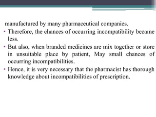 manufactured by many pharmaceutical companies.
• Therefore, the chances of occurring incompatibility became
less.
• But also, when branded medicines are mix together or store
in unsuitable place by patient, May small chances of
occurring incompatibilities.
• Hence, it is very necessary that the pharmacist has thorough
knowledge about incompatibilities of prescription.
 
