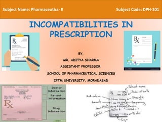 By,
Aditya Sharma
Assistant Professor,
H R Patel Institute of Pharmaceutical Education and
Research, Shirpur
INCOMPATIBILITIES IN
PRESCRIPTION
BY,
MR. ADITYA SHARMA
ASSISTANT PROFESSOR,
SCHOOL OF PHARMACEUTICAL SCIENCES
IFTM UNIVERSITY, MORADABAD
Subject Name: Pharmaceutics- II Subject Code: DPH-201
 