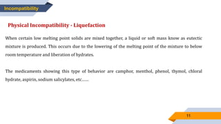 11
Incompatibility
Physical Incompatibility - Liquefaction
When certain low melting point solids are mixed together, a liquid or soft mass know as eutectic
mixture is produced. This occurs due to the lowering of the melting point of the mixture to below
room temperature and liberation of hydrates.
The medicaments showing this type of behavior are camphor, menthol, phenol, thymol, chloral
hydrate, aspirin, sodium salicylates, etc……
 