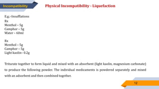 12
Incompatibility Physical Incompatibility - Liquefaction
E.g.:-Insufflations
Rx
Menthol – 5g
Camphor – 5g
Water – 60ml
Rx
Menthol – 5g
Camphor – 5g
Light kaolin– 0.2g
Triturate together to form liquid and mixed with an absorbent (light kaolin, magnesium carbonate)
to produce the following powder. The individual medicaments is powdered separately and mixed
with an adsorbent and then combined together.
 