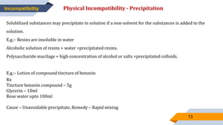 13
Incompatibility Physical Incompatibility - Precipitation
Solubilized substances may precipitate in solution if a non-solvent for the substances is added to the
solution.
E.g.:- Resins are insoluble in water
Alcoholic solution of resins + water =precipitated resins.
Polysaccharide mucilage + high concentration of alcohol or salts =precipitated colloids.
E.g.:- Lotion of compound tincture of benzoin
Rx
Tincture benzoin compound – 5g
Glycerin – 10ml
Rose water upto 100ml
Cause – Unavoidable precipitate, Remedy – Rapid mixing
 