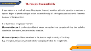 21
Incompatibility Therapeutic Incompatibility -
It may occur as a result of prescribing certain drugs to a patient with the intention to produce a
specific degree of pharmacological action, but the intensity of action produced is different from that
intended by the prescriber.
It is divided into two groups. They are
Pharmacokinetics: It involves the effect of a drug on another from the point of view that includes
absorption, distribution, metabolism and excretion.
Pharmacodynamics: These are related to the pharmacological activity of the drugs.
E.g., Synergism, antagonism, altered cellular transport, effect on the receptor site.
 