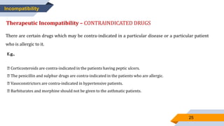 25
Incompatibility
Therapeutic Incompatibility – CONTRAINDICATED DRUGS
There are certain drugs which may be contra-indicated in a particular disease or a particular patient
who is allergic to it.
E.g.,
Corticosteroids are contra-indicated in the patients having peptic ulcers.
The penicillin and sulphur drugs are contra-indicated in the patients who are allergic.
Vasoconstrictors are contra-indicated in hypertensive patients.
Barbiturates and morphine should not be given to the asthmatic patients.
 