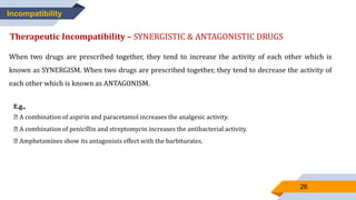 26
Incompatibility
Therapeutic Incompatibility – SYNERGISTIC & ANTAGONISTIC DRUGS
When two drugs are prescribed together, they tend to increase the activity of each other which is
known as SYNERGISM. When two drugs are prescribed together, they tend to decrease the activity of
each other which is known as ANTAGONISM.
E.g.,
A combination of aspirin and paracetamol increases the analgesic activity.
A combination of penicillin and streptomycin increases the antibacterial activity.
Amphetamines show its antagonists effect with the barbiturates.
 