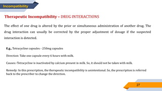 27
Incompatibility
Therapeutic Incompatibility – DRUG INTERACTIONS
The effect of one drug is altered by the prior or simultaneous administration of another drug. The
drug interaction can usually be corrected by the proper adjustment of dosage if the suspected
interaction is detected.
E.g., Tetracycline capsules - 250mg capsules
Direction: Take one capsule every 6 hours with milk.
Causes:-Tetracycline is inactivated by calcium present in milk. So, it should not be taken with milk.
Remedy: In this prescription, the therapeutic incompatibility is unintentional. So, the prescription is referred
back to the prescriber to change the direction.
 