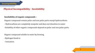 7
Incompatibility
Physical Incompatibility - Insolubility
Insolubility of organic compounds –
Organic compound contain polar and non polar parts except hydrocarbons.
- Hydrocarbons are completely nonpolar and does not dissolves in water
-Solubility of other organic compounds depend on polar and non-polar parts.
Organic compound soluble in water by forming
-Hydrogen bond or
- Ionisation.
 