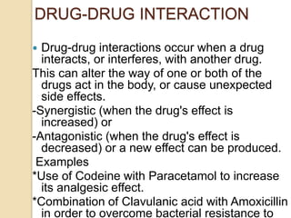 DRUG-DRUG INTERACTION
 Drug-drug interactions occur when a drug
interacts, or interferes, with another drug.
This can alter the way of one or both of the
drugs act in the body, or cause unexpected
side effects.
-Synergistic (when the drug's effect is
increased) or
-Antagonistic (when the drug's effect is
decreased) or a new effect can be produced.
Examples
*Use of Codeine with Paracetamol to increase
its analgesic effect.
*Combination of Clavulanic acid with Amoxicillin
in order to overcome bacterial resistance to
 