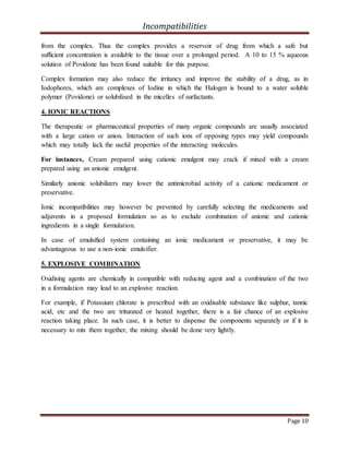 Incompatibilities
Page 10
from the complex. Thus the complex provides a reservoir of drug from which a safe but
sufficient concentration is available to the tissue over a prolonged period. A 10 to 15 % aqueous
solution of Povidone has been found suitable for this purpose.
Complex formation may also reduce the irritancy and improve the stability of a drug, as in
Iodophores, which are complexes of Iodine in which the Halogen is bound to a water soluble
polymer (Povidone) or solubilised in the micelles of surfactants.
4. IONIC REACTIONS
The therapeutic or pharmaceutical properties of many organic compounds are usually associated
with a large cation or anion. Interaction of such ions of opposing types may yield compounds
which may totally lack the useful properties of the interacting molecules.
For instances, Cream prepared using cationic emulgent may crack if mixed with a cream
prepared using an anionic emulgent.
Similarly anionic solubilizers may lower the antimicrobial activity of a cationic medicament or
preservative.
Ionic incompatibilities may however be prevented by carefully selecting the medicaments and
adjuvents in a proposed formulation so as to exclude combination of anionic and cationic
ingredients in a single formulation.
In case of emulsified system containing an ionic medicament or preservative, it may be
advantageous to use a non-ionic emulsifier.
5. EXPLOSIVE COMBINATION
Oxidising agents are chemically in compatible with reducing agent and a combination of the two
in a formulation may lead to an explosive reaction.
For example, if Potassium chlorate is prescribed with an oxidisable substance like sulphur, tannic
acid, etc and the two are triturated or heated together, there is a fair chance of an explosive
reaction taking place. In such case, it is better to dispense the components separately or if it is
necessary to mix them together, the mixing should be done very lightly.
 