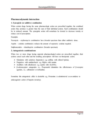 Incompatibilities
Page 13
Pharmacodynamic interaction
1. Synergistic (or additive) combination
When certain drugs having the same pharmacologic action are prescribed together, the combined
action they produce is greater than the sum of their individual actions. Such combinations should
be in reduced amount. The synergistic action will sometimes be desired to decrease toxicity or
reduce cost of prescription.
Examples
Neomycin – erythromycin combination has a broader spectrum than either antibiotic alone.
Aspirin – codeine combination reduces the amount of expensive codeine required.
Sulphonamides - trimethoprim combination (broader spectrum).
2. Antagonistic combinations
When two or more drugs having opposite pharmacological action are prescribed together, their
actions cancel each other and the resulting prescription will have no therapeutic action.
 Stimulants with sedatives (hypnotics) e.g. caffeine with chloral hydrate.
 Purgatives with antidiarrheals e.g. MgSo4 with tannins
 Acidifiers with alkalinizers e.g. aspirin with AL(OH)3.
 β-adrenoceptor antagonists i.e., Propranolol diminishes the effectiveness of β-receptor
agonists, i.e., salbutamol or terbutaline.
Sometime this antagonistic affect is desirable e.g., Protamine is administered as an antidote to
anticoagulant action of heparin (toxicity).
 