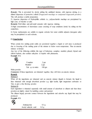Incompatibilities
Page 3
Remedy: This is prevented by slowly adding the undiluted tincture, with vigorous stirring, to a
diluted dispersion of protective colloid (Tragacanth mucilage or compound tragacanth powder).
This will produce a stable preparation.
5) Aqueous dispersion of Hydrophillic colloids i.e., polysaccharide mucilage are precipitated by
high conc. of Alcohol or salts.
Remedy: Well dilute and add small amounts with vigorous shaking.
5) High concentrations of electrolytes cause cracking of soap emulsions (ionic) by salting out the
emulsifiers.
6) Some medicaments are soluble in organic solvents but water soluble adjuncts (inorganic salts)
may be precipitated in such solvents.
C) Liquefaction
When certain low melting point solids are powdered together a liquid or soft mass is produced
due to lowering of the melting point of the mixture to below room temperature. Thus an eutectic
mixture is formed.
Any two of the following exhibits this type of behaviour, camphor, menthol, phenol, thymol and
chloral hydrate, also sodium salicylate or Aspirin with phenazone.
Example # 1:
Camphor 2 gm
Menthol 2 gm
Talc q.s to make 100 gm
Make powder.
Comments: If these ingredients are triturated together, they will form an eutectic mixture.
Remedy
Method-I:
When all the ingredients are triturated and an eutectic mixture (liquid) is formed, the liquid is
then triturated with enough absorbent powder e.g. light kaolin, light magnesium carbonate or
Talc, to give a free flowing powder.
Method-II:
Each ingredient is triturated separately with small amount of adsorbent or diluent and then these
powders are lightly mixed by tumbling action and packed.
The diluent largely prevents contact between the ingredients and adsorbs any liquid that may be
produced.
Example # 2:
Aminopyrine 0.3 g
Acetyl salicylic acid 0.2 g
 