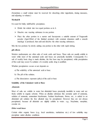 Incompatibilities
Page 5
(Sometimes a small volume must be reserved for dissolving other ingredients, rinsing measures,
and adjusting to volume.)
Method B
It is used for bulky indiffusible precipitates.
 Divide the vehicle into two equal portions as in A
 Dissolve one reacting substance in one portion
 Place the other portion in a morter and Incorporate a suitable amount of Tragacanth
powder (2gm/100ml of the finished product) with constant trituration untill a smooth
mucilage is produced, then add and dissolve the other reacting substances.
Mix the two portions by slowly adding one portion to the other with rapid stirring.
pH effects
Modern medicaments are often salts of weak acids and bases. These salts are usually soluble in
water while most of the unionized acids and bases are practically insoluble. Consequently if a
salt of weakly basic drug is made alkaline, the free base may be precipitated, while precipitation
of free acid may occur if a solution of a weakly acidic drug is acidified.
Whether precipitation occurs or not depends on
a) The solubility of the unionized acid or base.
b) The pH of the solution.
c) The dissociation exponent (pKa) of the acid or base
Solubility of the Unionized Acid or Base
Alkaloids
Most of salts are soluble in water but alkaloidal bases practically insoluble in water and are
freely soluble in organic solvents. When an alkaline substance like aromatic spirit of ammonia,
solution of ammonia, ammonium bicarbonate, Sodium bicarbonate, Borax, etc., is added to an
alkaloidal salt solution the free alkaloid may be precipitated. However they are not always
precipitated, because all alkaloids are slightly soluble in water. e.g., Strychnine, morphine,
cocaine etc.
Other weak bases
Certain other organic bases (e.g., local anesthetics, methadone etc.) of low solubility may
precipitate under alkaline conditions
 