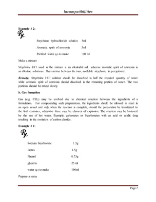 Incompatibilities
Page 7
Example # 2:
Strychnine hydrochloride solution 5ml
Aromatic spirit of ammonia 3ml
Purified water q.s to make 100 ml
Make a mixture
Strychnine HCl used in the mixture is an alkaloidal salt, whereas aromatic spirit of ammonia is
an alkaline substance. On reaction between the two, insoluble strychnine is precipitated.
Remedy: Strychnine HCl solution should be dissolved in half the required quantity of water
while aromatic spirit of ammonia should dissolved in the remaining portion of water. The two
portions should be mixed slowly.
b. Gas formation
Gas (e.g. CO2) may be evolved due to chemical reaction between the ingredients of a
formulation. For compounding such preparations, the ingredients should be allowed to react in
an open vessel and only when the reaction is complete, should the preparation be transferred to
the final container, otherwise there may be chances of explosion. The reaction may be hastened
by the use of hot water. Example: carbonates or bicarbonates with an acid or acidic drug
resulting in the evolution of carbon dioxide.
Example # 1:
Sodium bicarbonate 1.5g
Borax 1.5g
Phenol 0.75g
glycerin 25 ml
water q.s to make 100ml
Prepare a spray
 