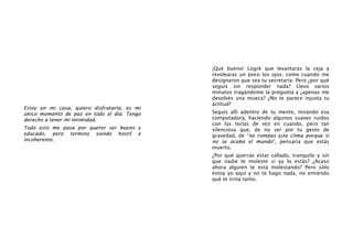 Estoy en mi casa, quiero disfrutarla, es mi
único momento de paz en todo el día. Tengo
derecho a tener mi intimidad.
Todo esto me pasa por querer ser bueno y
educado, pero termino siendo hostil e
incoherente.
¡Qué bueno! Logré que levantaras la ceja y
revolearas un poco los ojos, como cuando me
designaron que sea tu secretaria. Pero ¿por qué
seguís sin responder nada? Llevo varios
minutos tragándome la pregunta y ¿apenas me
devolvés una mueca? ¿No te parece injusta tu
actitud?
Seguís allí adentro de tu mente, mirando esa
computadora, haciendo algunos suaves ruidos
con las teclas de vez en cuando, pero tan
silencioso que, de no ser por tu gesto de
gravedad, de “no rompas este clima porque si
no se acaba el mundo”, pensaría que estás
muerto.
¿Por qué querrás estar callado, tranquilo y sin
que nadie te moleste si ya lo estás? ¿Acaso
ahora alguien te está molestando? Pero sólo
estoy yo aquí y no te hago nada, no entiendo
qué te irrita tanto.
 