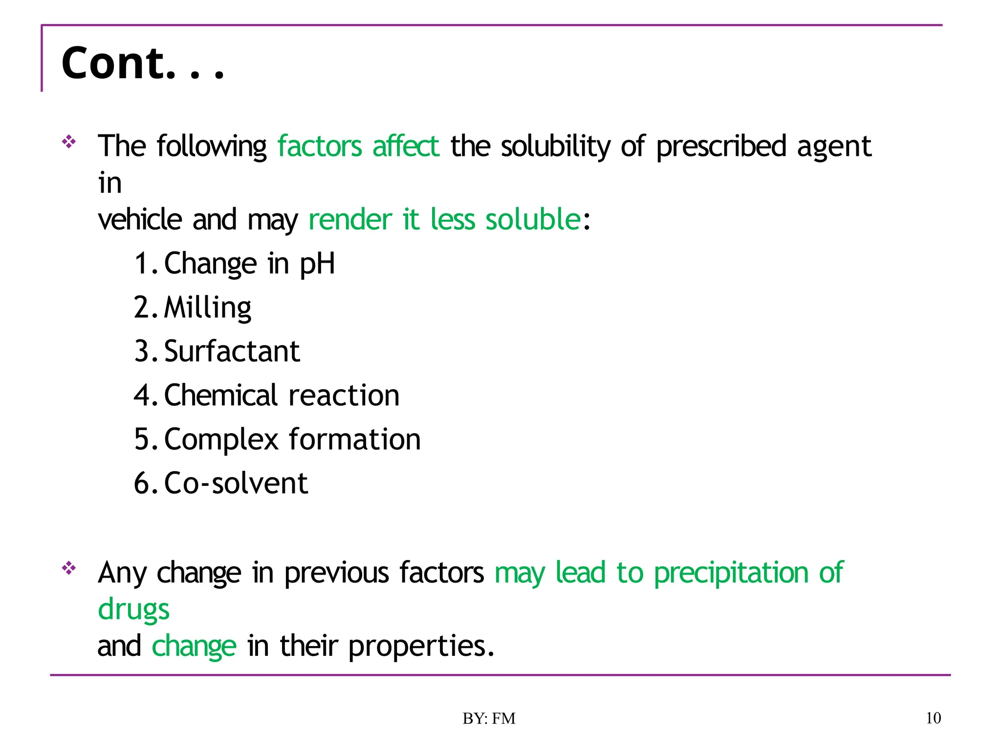 Cont. . .
10
BY: FM
 The following factors affect the solubility of prescribed agent
in
vehicle and may render it less soluble:
1.Change in pH
2.Milling
3.Surfactant
4.Chemical reaction
5.Complex formation
6.Co-solvent
 Any change in previous factors may lead to precipitation of
drugs
and change in their properties.
 