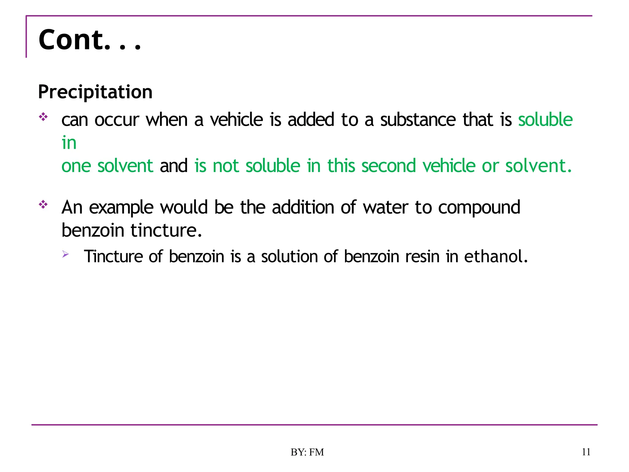 Cont. . .
11
BY: FM
Precipitation
 can occur when a vehicle is added to a substance that is soluble
in
one solvent and is not soluble in this second vehicle or solvent.
 An example would be the addition of water to compound
benzoin tincture.
 Tincture of benzoin is a solution of benzoin resin in ethanol.
 