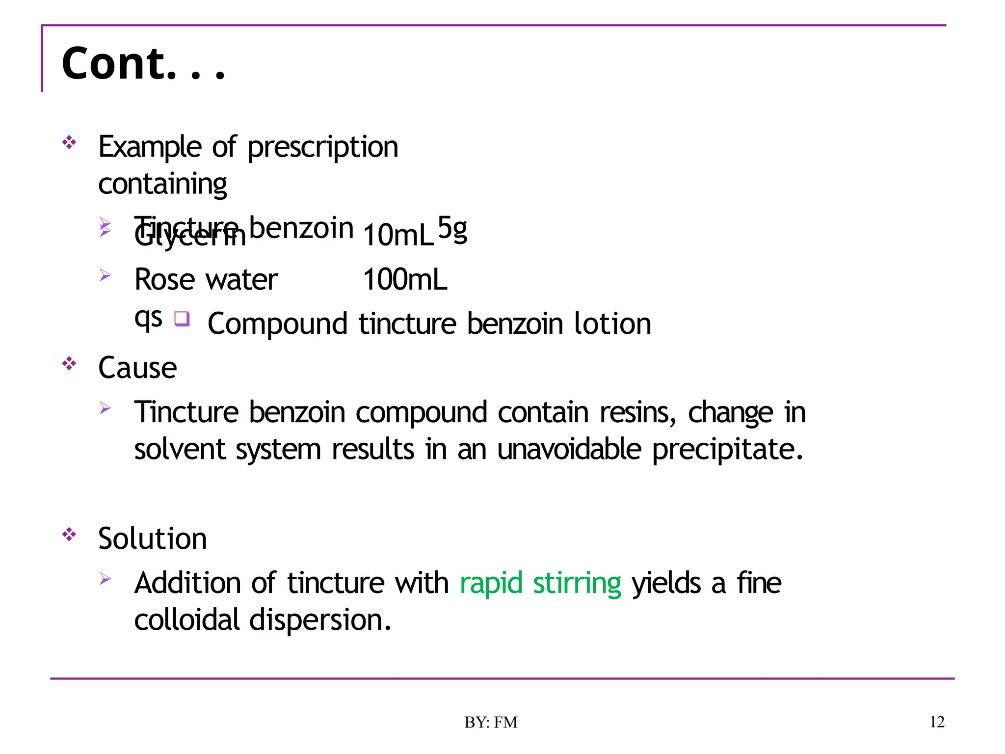 Cont. . .
12
BY: FM
 Example of prescription
containing
 Tincture benzoin 5g
 Glycerin
 Rose water
qs
10mL
100mL
 Compound tincture benzoin lotion
 Cause
 Tincture benzoin compound contain resins, change in
solvent system results in an unavoidable precipitate.
 Solution
 Addition of tincture with rapid stirring yields a fine
colloidal dispersion.
 
