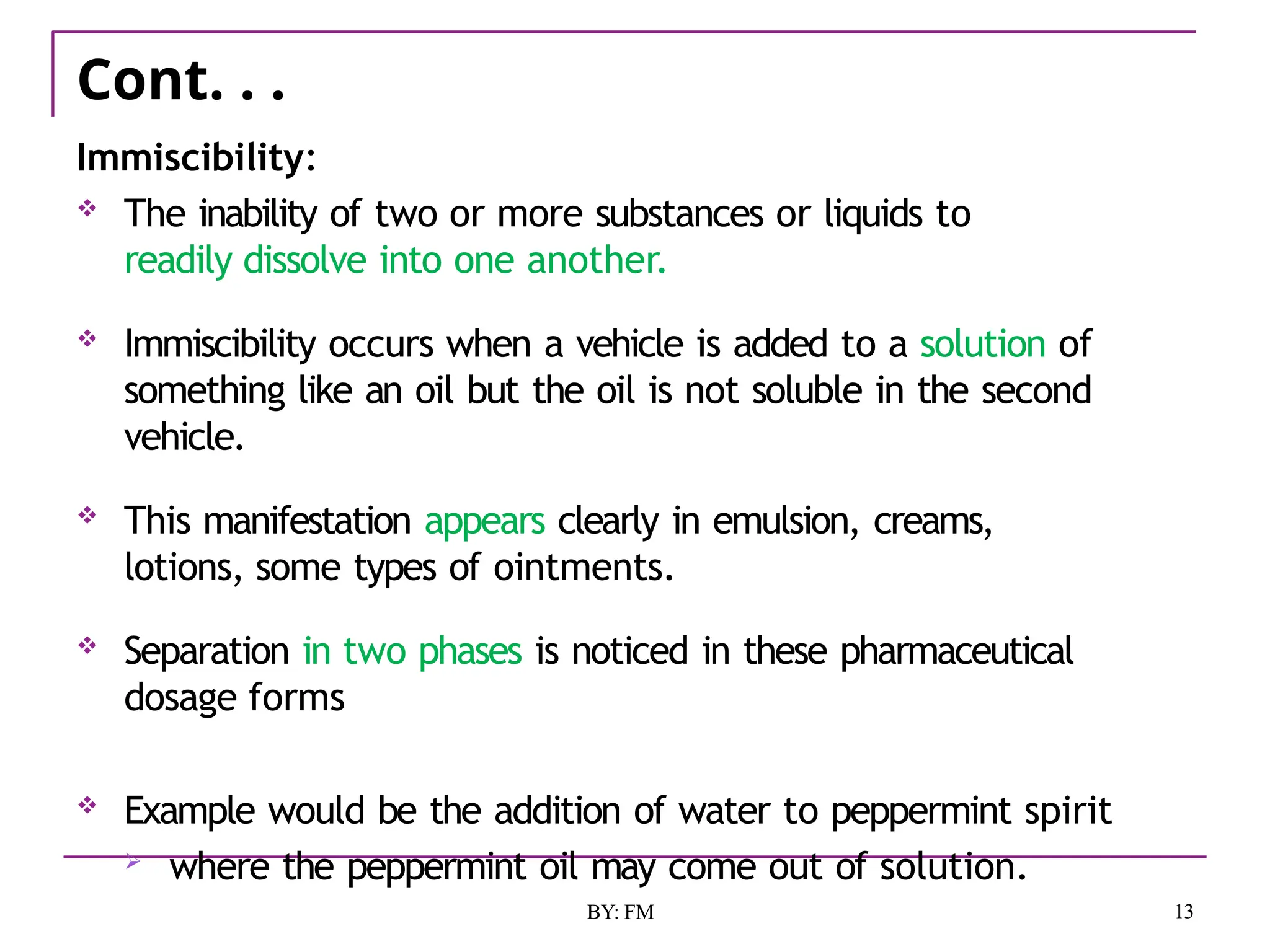 Cont. . .
13
BY: FM
Immiscibility:
 The inability of two or more substances or liquids to
readily dissolve into one another.
 Immiscibility occurs when a vehicle is added to a solution of
something like an oil but the oil is not soluble in the second
vehicle.
 This manifestation appears clearly in emulsion, creams,
lotions, some types of ointments.
 Separation in two phases is noticed in these pharmaceutical
dosage forms
 Example would be the addition of water to peppermint spirit
 where the peppermint oil may come out of solution.
 