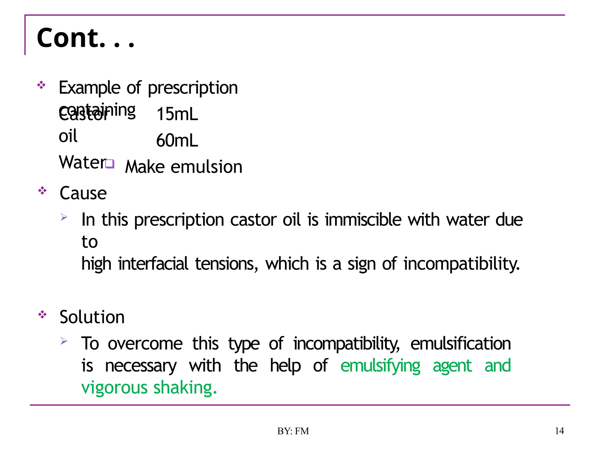 Cont. . .
14
BY: FM
 Example of prescription
containing
Castor
oil
Water
15mL
60mL
 Make emulsion
 Cause
 In this prescription castor oil is immiscible with water due
to
high interfacial tensions, which is a sign of incompatibility.
 Solution
 To overcome this type of incompatibility, emulsification
is necessary with the help of emulsifying agent and
vigorous shaking.
 