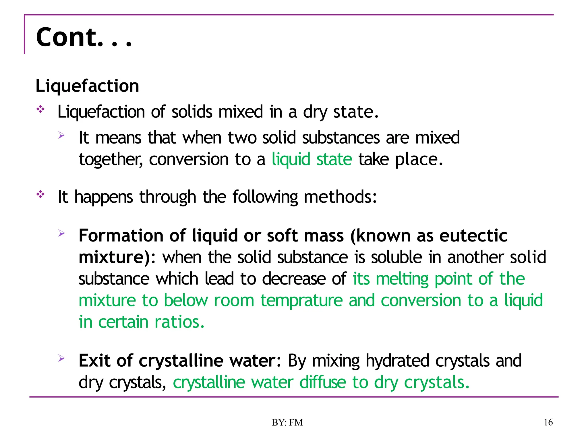 Cont. . .
16
BY: FM
Liquefaction
 Liquefaction of solids mixed in a dry state.
 It means that when two solid substances are mixed
together, conversion to a liquid state take place.
 It happens through the following methods:
 Formation of liquid or soft mass (known as eutectic
mixture): when the solid substance is soluble in another solid
substance which lead to decrease of its melting point of the
mixture to below room temprature and conversion to a liquid
in certain ratios.
 Exit of crystalline water: By mixing hydrated crystals and
dry crystals, crystalline water diffuse to dry crystals.
 