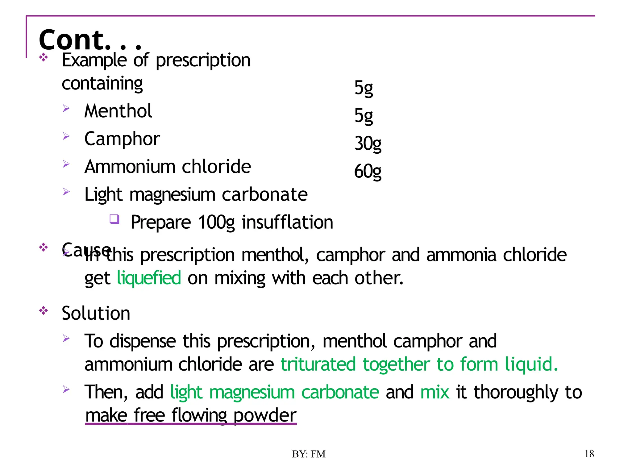 Cont. . .
18
BY: FM
 Example of prescription
containing
 Menthol
 Camphor
 Ammonium chloride
 Light magnesium carbonate
 Prepare 100g insufflation
 Cause
5g
5g
30g
60g
 In this prescription menthol, camphor and ammonia chloride
get liquefied on mixing with each other.
 Solution
 To dispense this prescription, menthol camphor and
ammonium chloride are triturated together to form liquid.
 Then, add light magnesium carbonate and mix it thoroughly to
make free flowing powder
 