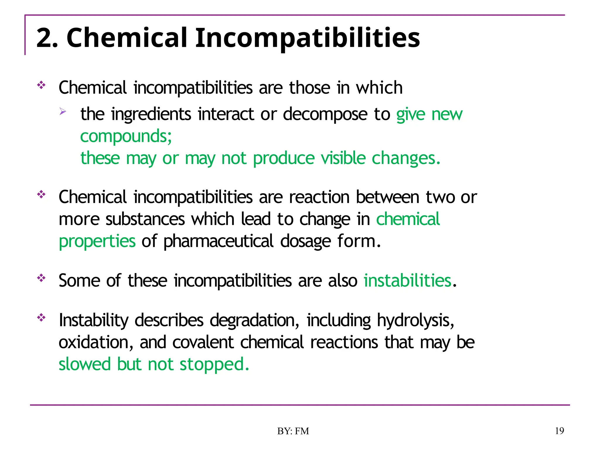 2. Chemical Incompatibilities
19
BY: FM
 Chemical incompatibilities are those in which
 the ingredients interact or decompose to give new
compounds;
these may or may not produce visible changes.
 Chemical incompatibilities are reaction between two or
more substances which lead to change in chemical
properties of pharmaceutical dosage form.
 Some of these incompatibilities are also instabilities.
 Instability describes degradation, including hydrolysis,
oxidation, and covalent chemical reactions that may be
slowed but not stopped.
 