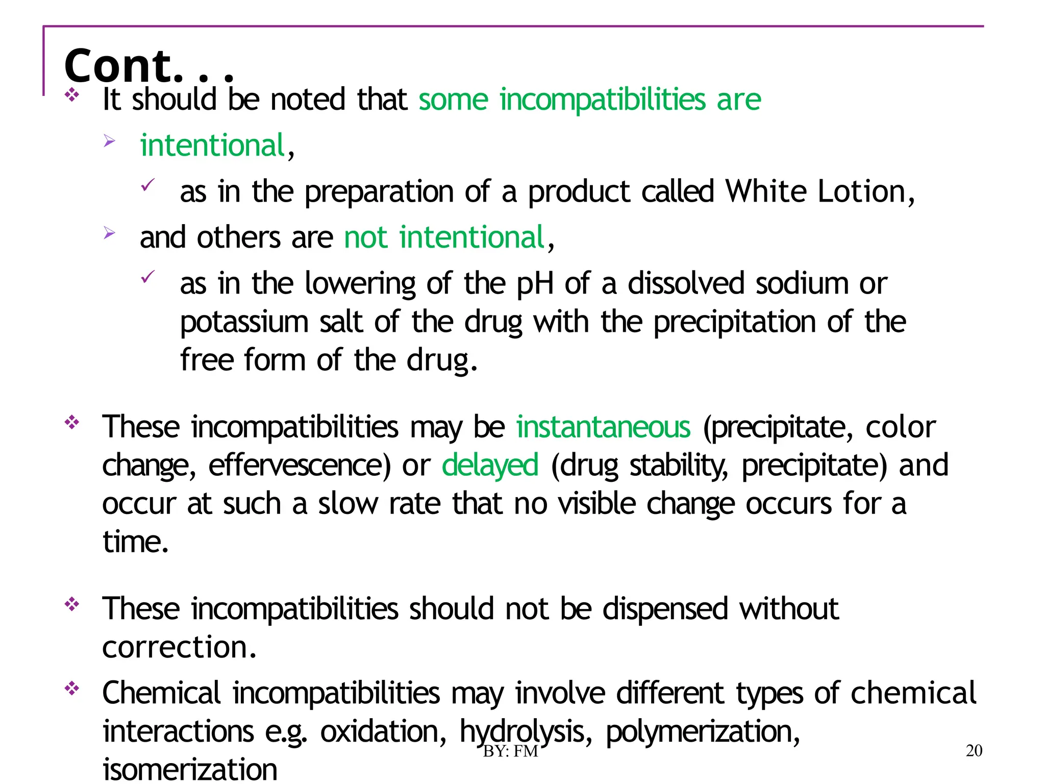 Cont. . .
20
BY: FM
 It should be noted that some incompatibilities are
 intentional,
 as in the preparation of a product called White Lotion,
 and others are not intentional,
 as in the lowering of the pH of a dissolved sodium or
potassium salt of the drug with the precipitation of the
free form of the drug.
 These incompatibilities may be instantaneous (precipitate, color
change, effervescence) or delayed (drug stability, precipitate) and
occur at such a slow rate that no visible change occurs for a
time.
 These incompatibilities should not be dispensed without
correction.
 Chemical incompatibilities may involve different types of chemical
interactions e.g. oxidation, hydrolysis, polymerization,
isomerization
 