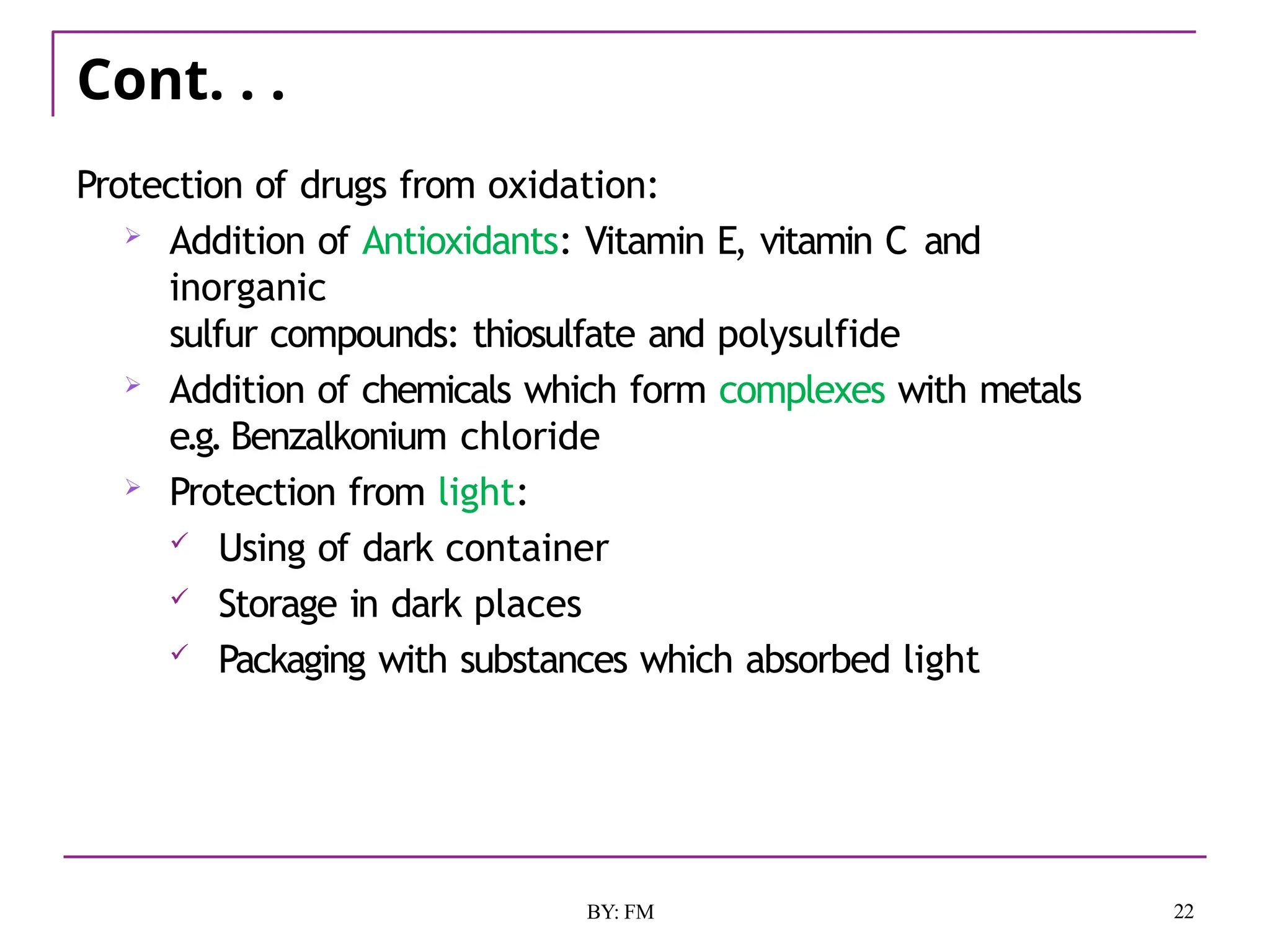 Cont. . .
22
BY: FM
Protection of drugs from oxidation:
 Addition of Antioxidants: Vitamin E, vitamin C and
inorganic
sulfur compounds: thiosulfate and polysulfide
 Addition of chemicals which form complexes with metals
e.g. Benzalkonium chloride
 Protection from light:
 Using of dark container
 Storage in dark places
 Packaging with substances which absorbed light
 