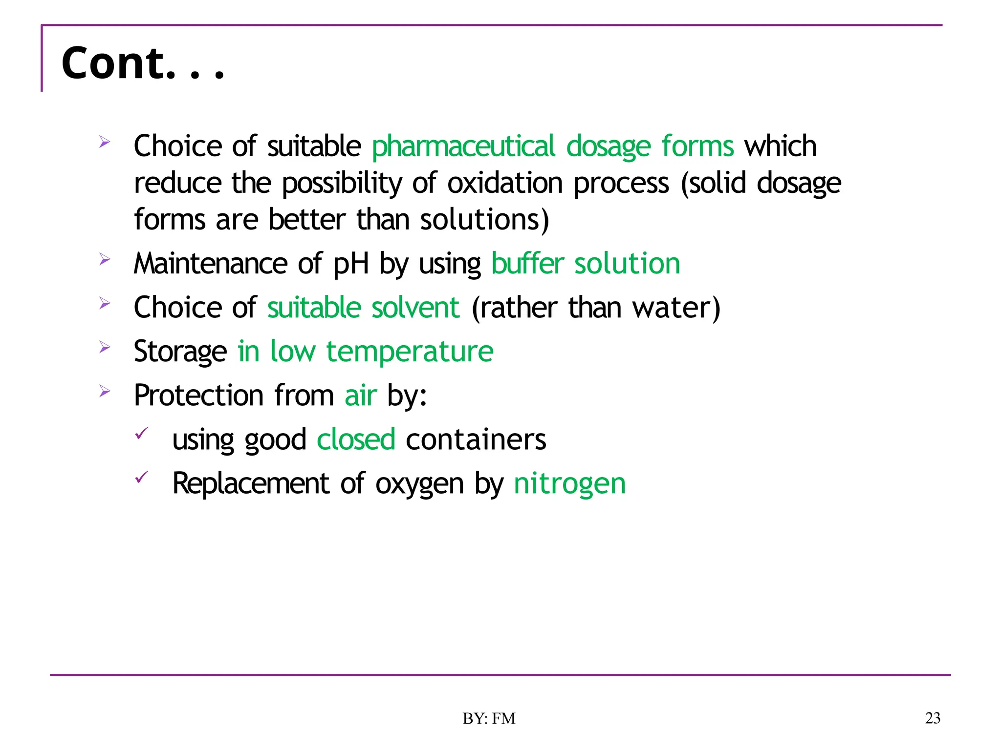 Cont. . .
23
BY: FM
 Choice of suitable pharmaceutical dosage forms which
reduce the possibility of oxidation process (solid dosage
forms are better than solutions)
 Maintenance of pH by using buffer solution
 Choice of suitable solvent (rather than water)
 Storage in low temperature
 Protection from air by:
 using good closed containers
 Replacement of oxygen by nitrogen
 