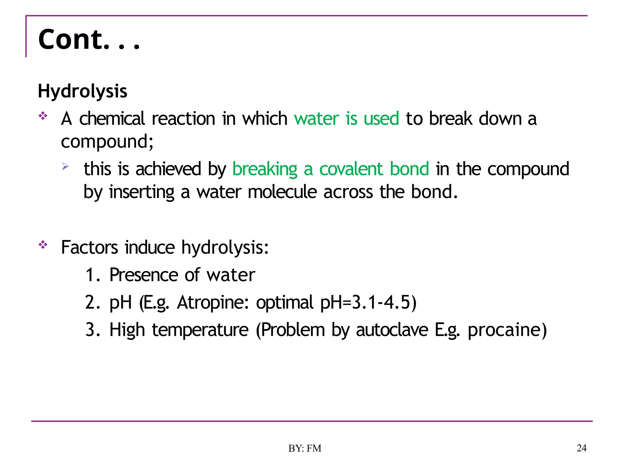 Cont. . .
24
BY: FM
Hydrolysis
 A chemical reaction in which water is used to break down a
compound;
 this is achieved by breaking a covalent bond in the compound
by inserting a water molecule across the bond.
 Factors induce hydrolysis:
1. Presence of water
2. pH (E.g. Atropine: optimal pH=3.1-4.5)
3. High temperature (Problem by autoclave E.g. procaine)
 
