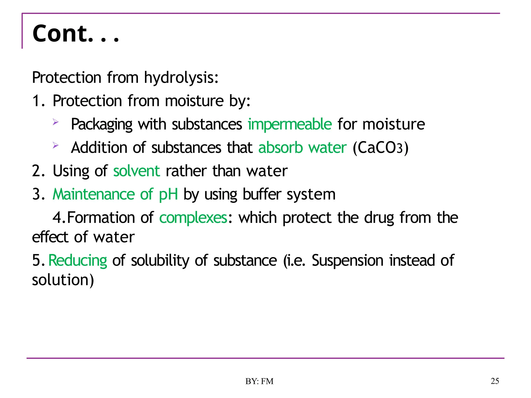 Cont. . .
25
BY: FM
Protection from hydrolysis:
1. Protection from moisture by:
 Packaging with substances impermeable for moisture
 Addition of substances that absorb water (CaCO3)
2. Using of solvent rather than water
3. Maintenance of pH by using buffer system
4.Formation of complexes: which protect the drug from the
effect of water
5.Reducing of solubility of substance (i.e. Suspension instead of
solution)
 