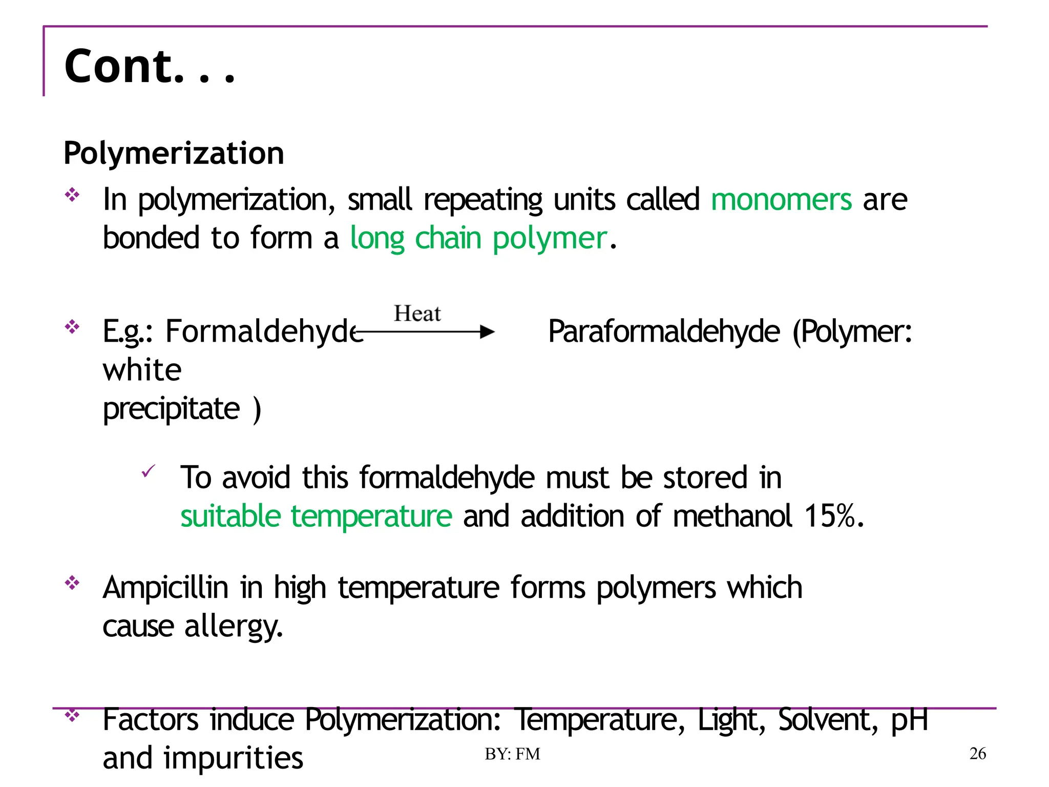 Cont. . .
Polymerization
 In polymerization, small repeating units called monomers are
bonded to form a long chain polymer.
 E.g.: Formaldehyde Paraformaldehyde (Polymer:
white
precipitate )
 To avoid this formaldehyde must be stored in
suitable temperature and addition of methanol 15%.
 Ampicillin in high temperature forms polymers which
cause allergy.
 Factors induce Polymerization: Temperature, Light, Solvent, pH
and impurities 26
BY: FM
 
