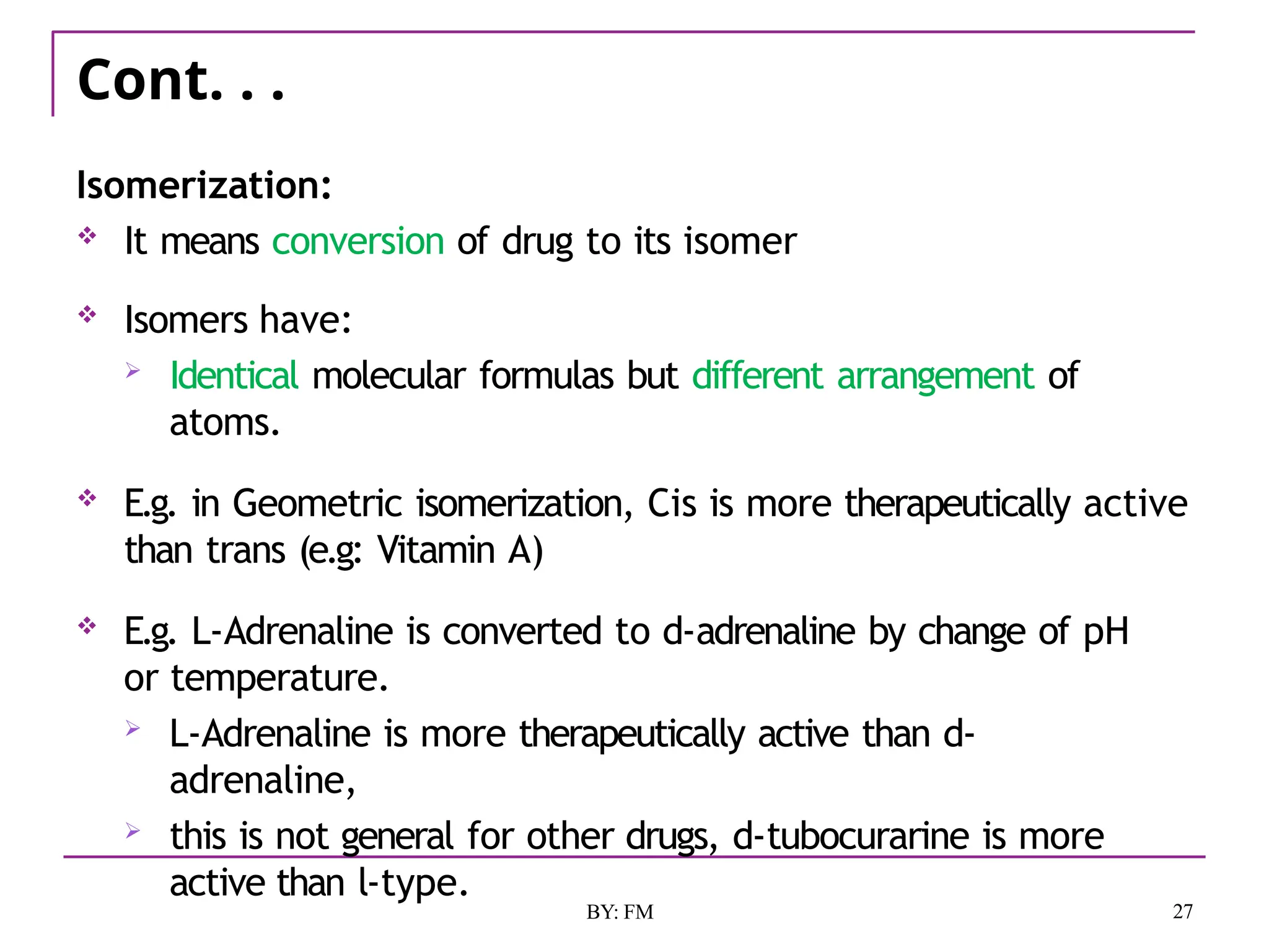 Cont. . .
27
BY: FM
Isomerization:
 It means conversion of drug to its isomer
 Isomers have:
 Identical molecular formulas but different arrangement of
atoms.
 E.g. in Geometric isomerization, Cis is more therapeutically active
than trans (e.g: Vitamin A)
 E.g. L-Adrenaline is converted to d-adrenaline by change of pH
or temperature.
 L-Adrenaline is more therapeutically active than d-
adrenaline,
 this is not general for other drugs, d-tubocurarine is more
active than l-type.
 