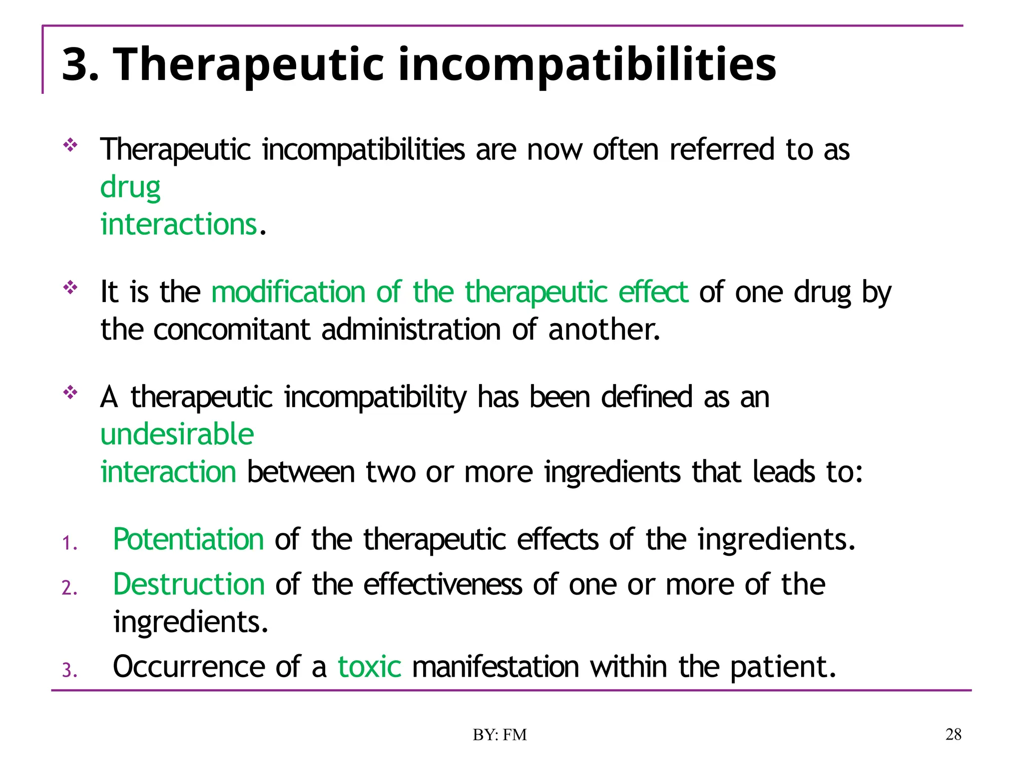 3. Therapeutic incompatibilities
28
BY: FM
 Therapeutic incompatibilities are now often referred to as
drug
interactions.
 It is the modification of the therapeutic effect of one drug by
the concomitant administration of another.
 A therapeutic incompatibility has been defined as an
undesirable
interaction between two or more ingredients that leads to:
1. Potentiation of the therapeutic effects of the ingredients.
2. Destruction of the effectiveness of one or more of the
ingredients.
3. Occurrence of a toxic manifestation within the patient.
 