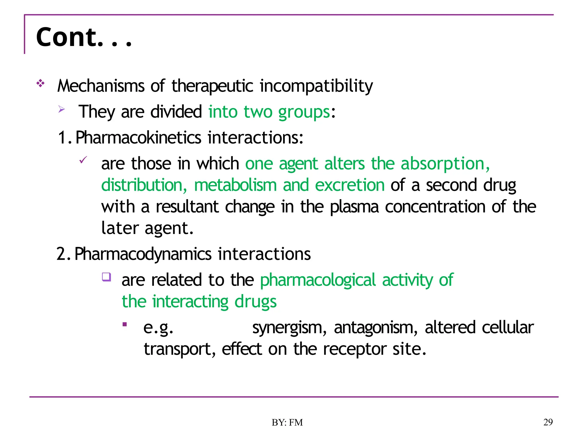 Cont. . .
29
BY: FM
 Mechanisms of therapeutic incompatibility
 They are divided into two groups:
1.Pharmacokinetics interactions:
 are those in which one agent alters the absorption,
distribution, metabolism and excretion of a second drug
with a resultant change in the plasma concentration of the
later agent.
2.Pharmacodynamics interactions
 are related to the pharmacological activity of
the interacting drugs
 e.g. synergism, antagonism, altered cellular
transport, effect on the receptor site.
 