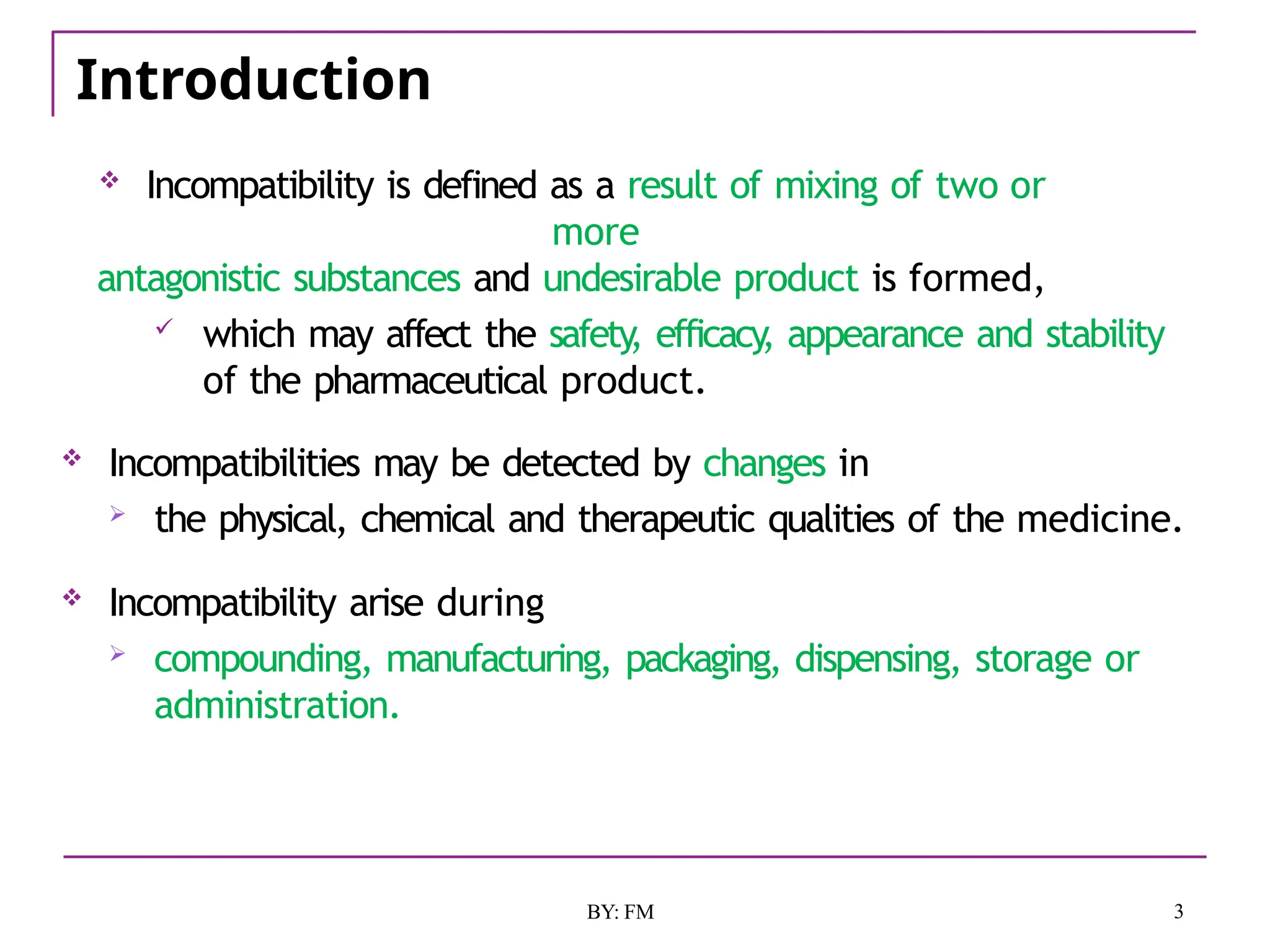 Introduction
3
BY: FM
 Incompatibility is defined as a result of mixing of two or
more
antagonistic substances and undesirable product is formed,
 which may affect the safety
, efficacy
, appearance and stability
of the pharmaceutical product.
 Incompatibilities may be detected by changes in
 the physical, chemical and therapeutic qualities of the medicine.
 Incompatibility arise during
 compounding, manufacturing, packaging, dispensing, storage or
administration.
 